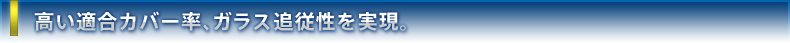 高い適合カバー率、ガラス追従性を実現。