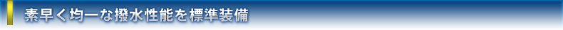 素早く均一な撥水性能を標準装備