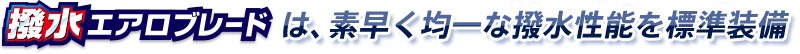 撥水エアロブレードは、素早く均一な撥水性能を標準装備